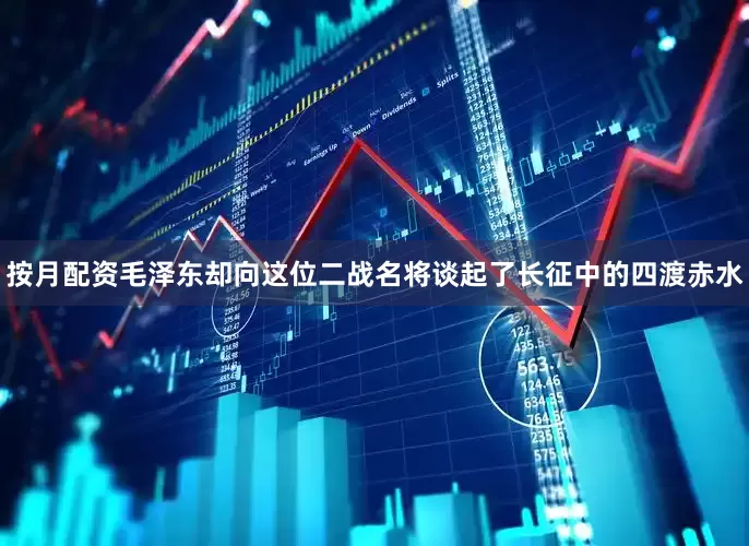 按月配资毛泽东却向这位二战名将谈起了长征中的四渡赤水