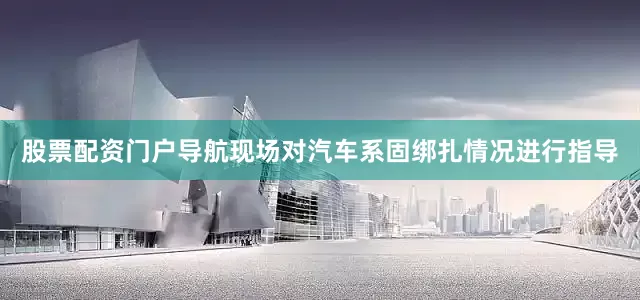 股票配资门户导航现场对汽车系固绑扎情况进行指导