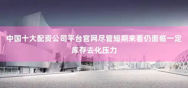 中国十大配资公司平台官网尽管短期来看仍面临一定库存去化压力