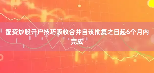 配资炒股开户技巧吸收合并自该批复之日起6个月内完成
