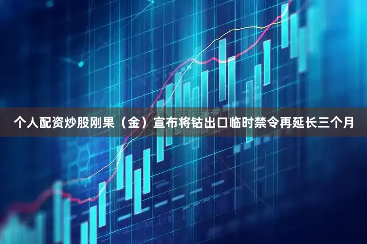 个人配资炒股刚果（金）宣布将钴出口临时禁令再延长三个月