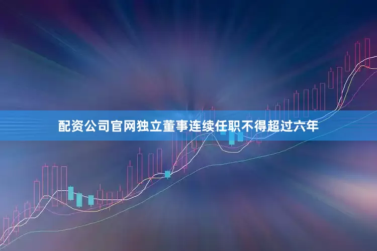 配资公司官网独立董事连续任职不得超过六年