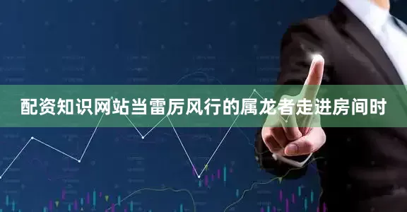 配资知识网站当雷厉风行的属龙者走进房间时