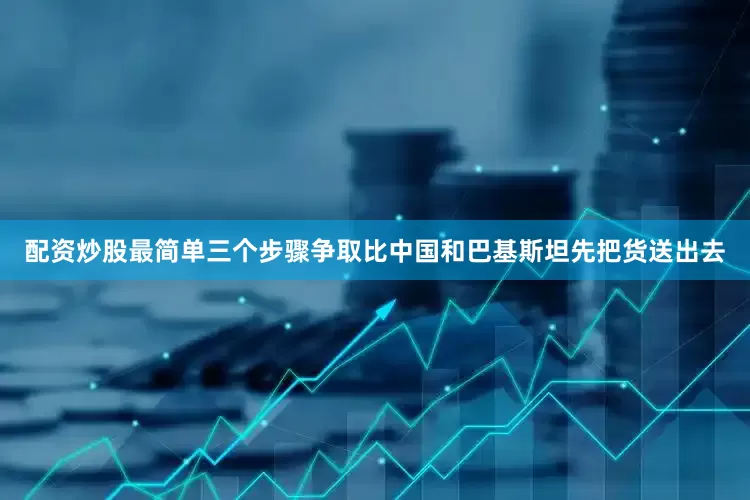 配资炒股最简单三个步骤争取比中国和巴基斯坦先把货送出去