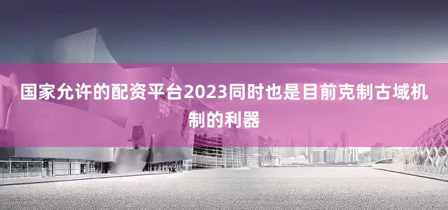 国家允许的配资平台2023同时也是目前克制古域机制的利器