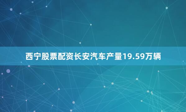 西宁股票配资长安汽车产量19.59万辆