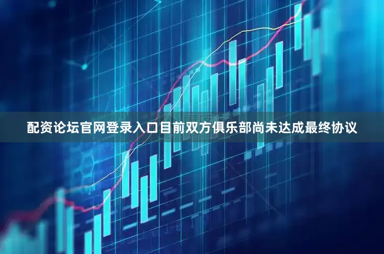 配资论坛官网登录入口目前双方俱乐部尚未达成最终协议