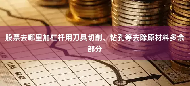 股票去哪里加杠杆用刀具切削、钻孔等去除原材料多余部分