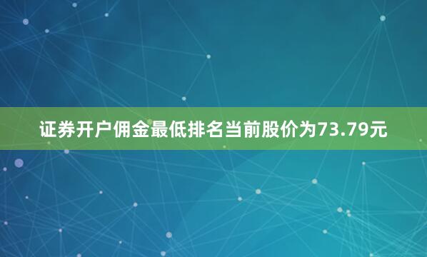 证券开户佣金最低排名当前股价为73.79元