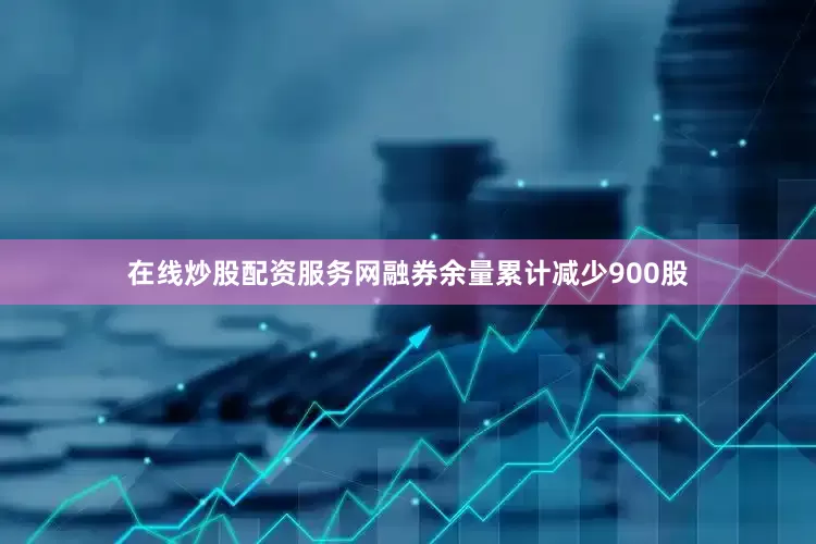 在线炒股配资服务网融券余量累计减少900股