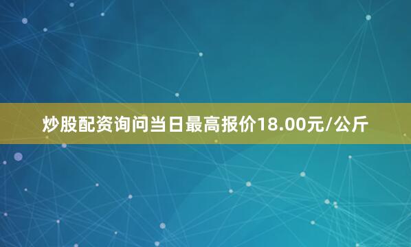 炒股配资询问当日最高报价18.00元/公斤
